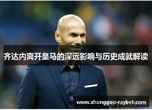 齐达内离开皇马的深远影响与历史成就解读