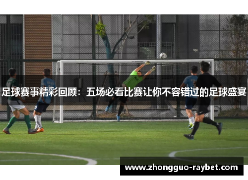 足球赛事精彩回顾:五场必看比赛让你不容错过的足球盛宴 足球赛事精彩回顾:五场必看比赛让你不容错过的足球盛宴