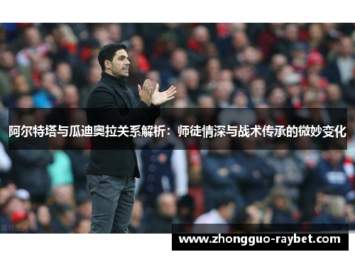 阿尔特塔与瓜迪奥拉关系解析：师徒情深与战术传承的微妙变化