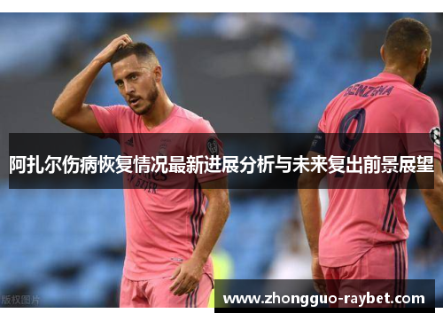 阿扎尔伤病恢复情况最新进展分析与未来复出前景展望