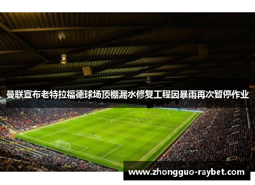 曼联宣布老特拉福德球场顶棚漏水修复工程因暴雨再次暂停作业