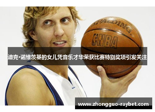 迪克·诺维茨基的女儿凭音乐才华荣获比赛特别奖项引发关注 迪克·诺维茨基的女儿凭音乐才华荣获比赛特别奖项引发关注