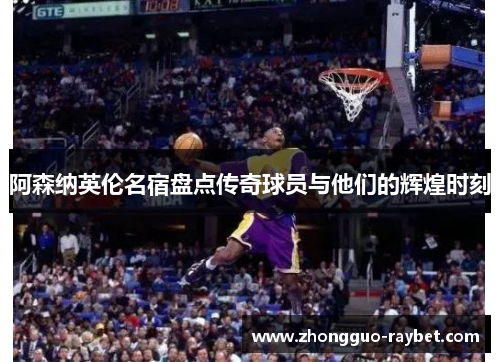 阿森纳英伦名宿盘点传奇球员与他们的辉煌时刻