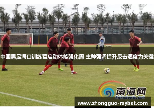 中国男足海口训练营启动体能强化周 主帅强调提升反击速度为关键 中国男足海口训练营启动体能强化周 主帅强调提升反击速度为关键